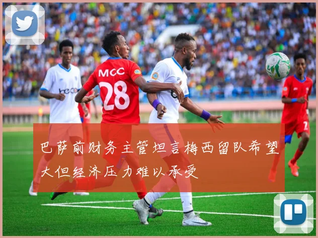 巴萨前财务主管坦言梅西留队希望大但经济压力难以承受