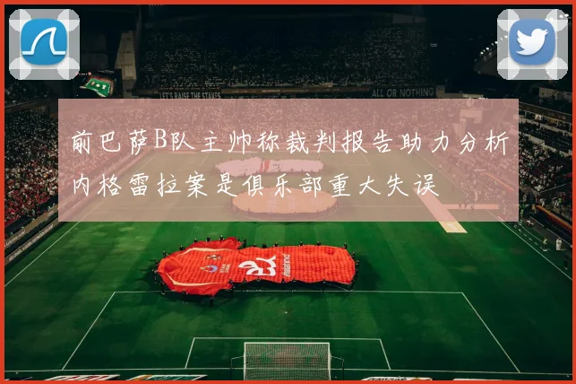 前巴萨B队主帅称裁判报告助力分析内格雷拉案是俱乐部重大失误