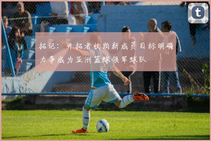 拓记：开拓者收购新成员目标明确力争成为亚洲篮球领军球队
