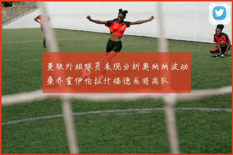 曼联外租球员表现分析奥纳纳波动桑乔霍伊伦拉什福德或将离队