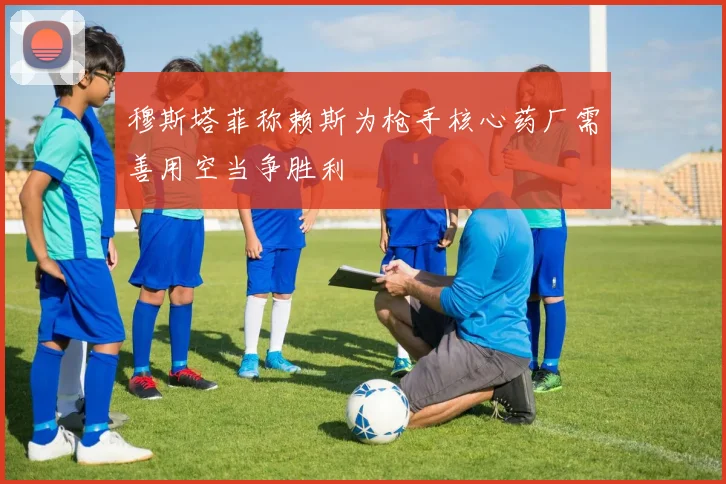 穆斯塔菲称赖斯为枪手核心药厂需善用空当争胜利
