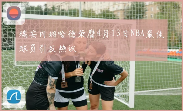 瑞安内姆哈德荣膺4月13日NBA最佳球员引发热议