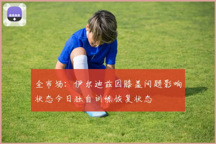 全市场：伊尔迪兹因膝盖问题影响状态今日独自训练恢复状态