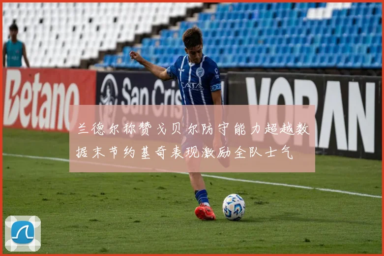 兰德尔称赞戈贝尔防守能力超越数据末节约基奇表现激励全队士气
