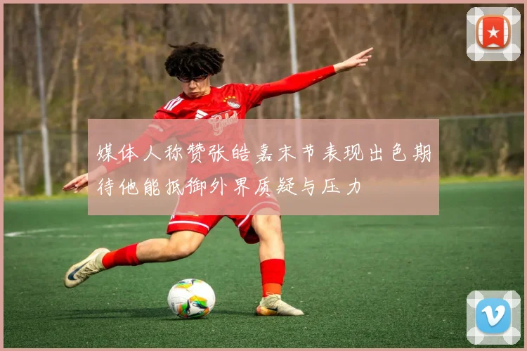 媒体人称赞张皓嘉末节表现出色期待他能抵御外界质疑与压力