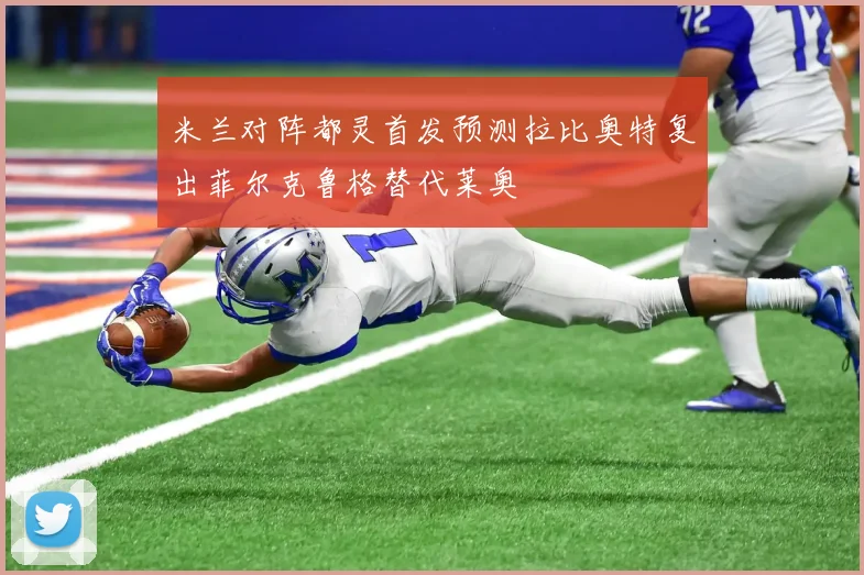 米兰对阵都灵首发预测拉比奥特复出菲尔克鲁格替代莱奥