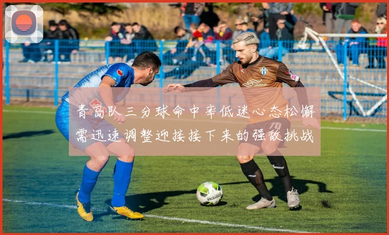 青岛队三分球命中率低迷心态松懈需迅速调整迎接接下来的强敌挑战