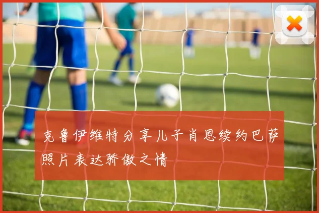 克鲁伊维特分享儿子肖恩续约巴萨照片表达骄傲之情