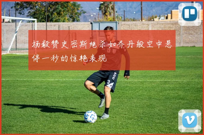 杨毅赞史密斯绝杀如乔丹般空中悬停一秒的惊艳表现