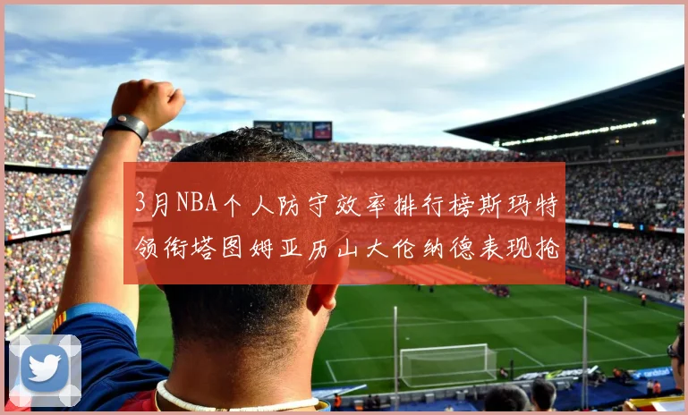 3月NBA个人防守效率排行榜斯玛特领衔塔图姆亚历山大伦纳德表现抢眼
