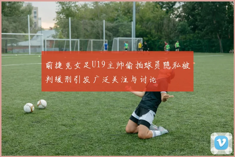 前捷克女足U19主帅偷拍球员隐私被判缓刑引发广泛关注与讨论
