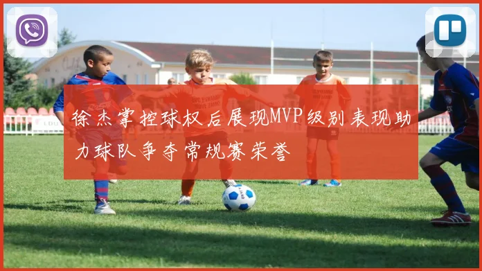 徐杰掌控球权后展现MVP级别表现助力球队争夺常规赛荣誉